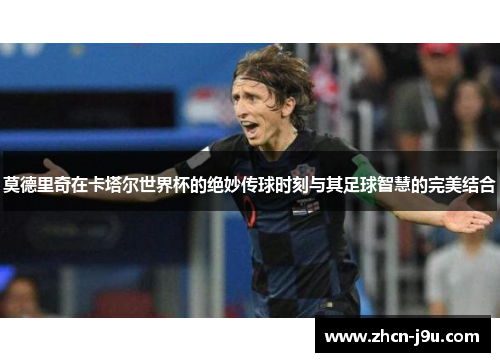 莫德里奇在卡塔尔世界杯的绝妙传球时刻与其足球智慧的完美结合