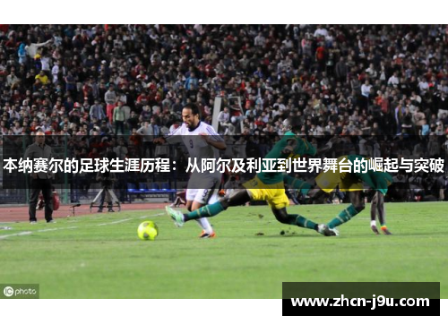 本纳赛尔的足球生涯历程：从阿尔及利亚到世界舞台的崛起与突破