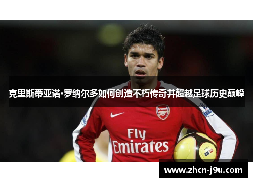 克里斯蒂亚诺·罗纳尔多如何创造不朽传奇并超越足球历史巅峰
