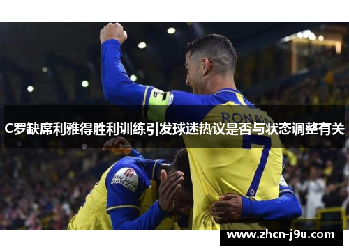 C罗缺席利雅得胜利训练引发球迷热议是否与状态调整有关