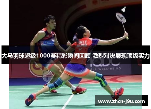 大马羽球超级1000赛精彩瞬间回顾 激烈对决展现顶级实力