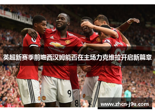 英超新赛季前瞻西汉姆能否在主场力克维拉开启新篇章