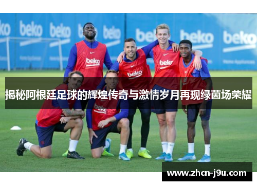 揭秘阿根廷足球的辉煌传奇与激情岁月再现绿茵场荣耀
