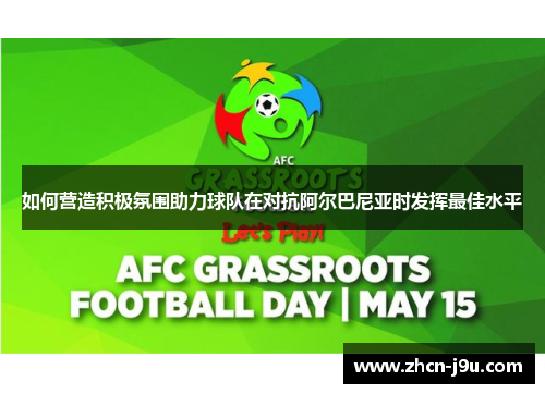 如何营造积极氛围助力球队在对抗阿尔巴尼亚时发挥最佳水平
