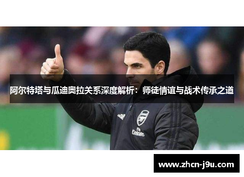 阿尔特塔与瓜迪奥拉关系深度解析：师徒情谊与战术传承之道