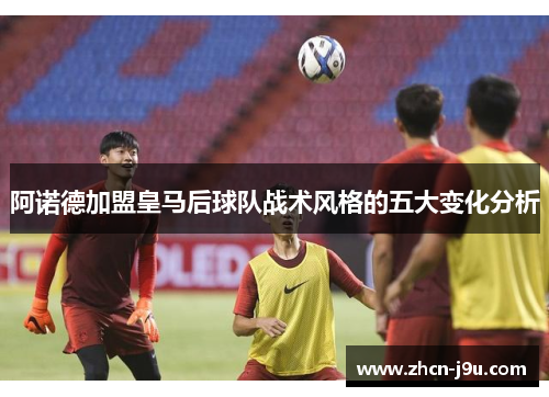 阿诺德加盟皇马后球队战术风格的五大变化分析